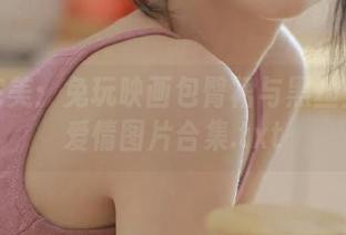 细腻完美：兔玩映画包臀裙与黑丝主题的爱情图片合集.txt