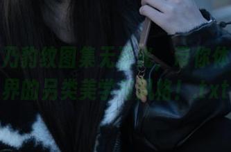 清水由乃豹纹图集无圣光，带你体验时尚界的另类美学与风格！.txt